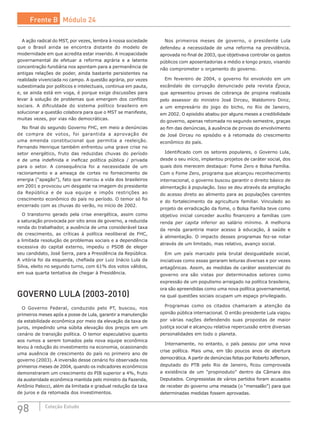 98 Coleção Estudo
A ação radical do MST, por vezes, lembra à nossa sociedade
que o Brasil ainda se encontra distante do modelo de
modernidade em que acredita estar inserido. A incapacidade
governamental de efetuar a reforma agrária e a latente
concentração fundiária nos apontam para a permanência de
antigas relações de poder, ainda bastante persistentes na
realidade vivenciada no campo. A questão agrária, por vezes
subestimada por políticos e intelectuais, continua em pauta,
e, se ainda está em voga, é porque exige discussões para
levar à solução de problemas que emergem dos conflitos
sociais. A dificuldade do sistema político brasileiro em
solucionar a questão colabora para que o MST se manifeste,
muitas vezes, por vias não democráticas.
No final do segundo Governo FHC, em meio a denúncias
de compra de votos, foi garantida a aprovação de
uma emenda constitucional que permitia a reeleição.
Fernando Henrique também enfrentou uma grave crise no
setor energético, fruto das reduzidas chuvas do período
e de uma indefinida e ineficaz política pública / privada
para o  setor. A consequência foi a necessidade de um
racionamento e a ameaça de cortes no fornecimento de
energia (“apagão”), fato que marcou a vida dos brasileiros
em 2001 e provocou um desgaste na imagem do presidente
da República e de sua equipe e impôs restrições ao
crescimento econômico do país no período. O temor só foi
encerrado com as chuvas do verão, no início de 2002.
O transtorno gerado pela crise energética, assim como
a saturação provocada por oito anos de governo, a reduzida
renda do trabalhador, a ausência de uma considerável taxa
de crescimento, as críticas à política neoliberal de  FHC,
a limitada resolução de problemas sociais e a dependência
excessiva do capital externo, impediu o PSDB de eleger
seu candidato, José Serra, para a Presidência da República.
A vitória foi da esquerda, chefiada por Luiz Inácio Lula da
Silva, eleito no segundo turno, com 61% dos votos válidos,
em sua quarta tentativa de chegar à Presidência.
GOVERNO LULA (2003-2010)
O Governo Federal, conduzido pelo PT, buscou, nos
primeiros meses após a posse de Lula, garantir a manutenção
da estabilidade econômica por meio da elevação da taxa de
juros, impedindo uma súbita elevação dos preços em um
cenário de transição política. O temor especulativo quanto
aos rumos a serem tomados pela nova equipe econômica
levou à redução do investimento na economia, ocasionando
uma ausência de crescimento do país no primeiro ano de
governo (2003). A inversão desse cenário foi observada nos
primeiros meses de 2004, quando os indicadores econômicos
demonstraram um crescimento do PIB superior a 4%, fruto
da austeridade econômica mantida pelo ministro da Fazenda,
Antônio Palocci, além da limitada e gradual redução da taxa
de juros e da retomada dos investimentos.
Nos primeiros meses de governo, o presidente Lula
defendeu a necessidade de uma reforma na previdência,
aprovada no final de 2003, que objetivava controlar os gastos
públicos com aposentadorias a médio e longo prazo, visando
não comprometer o orçamento do governo.
Em fevereiro de 2004, o governo foi envolvido em um
escândalo de corrupção denunciado pela revista Época,
que apresentou provas de cobrança de propina realizada
pelo assessor do ministro José Dirceu, Waldomiro  Diniz,
a  um  empresário do jogo do bicho, no Rio de Janeiro,
em 2002. O episódio abalou por alguns meses a credibilidade
do governo, apenas retomada no segundo semestre, graças
ao fim das denúncias, à ausência de provas do envolvimento
de José Dirceu no episódio e à retomada do crescimento
econômico do país.
Identificado com os setores populares, o Governo Lula,
desde o seu início, implantou projetos de caráter social, dos
quais dois merecem destaque: Fome Zero e Bolsa Família.
Com o Fome Zero, programa que alcançou reconhecimento
internacional, o governo buscou garantir o direito básico de
alimentação à população. Isso se deu através da ampliação
do acesso direto ao alimento para as populações carentes
e do fortalecimento da agricultura familiar. Vinculado ao
projeto de erradicação da fome, o Bolsa Família teve como
objetivo inicial conceder auxílio financeiro a famílias com
renda per capita inferior ao  salário mínimo. A  melhoria
da renda garantiria maior acesso à educação, à  saúde e
à alimentação. O impacto desses programas fez-se notar
através de um limitado, mas relativo, avanço social.
Em um país marcado pela brutal desigualdade social,
iniciativas como essas geraram leituras diversas e por vezes
antagônicas. Assim, as medidas de caráter assistencial do
governo ora são vistas por determinados setores como
expressão de um populismo arraigado na política brasileira,
ora são apreendidas como uma nova política governamental,
na qual questões sociais ocupam um espaço privilegiado.
Programas como os citados chamaram a atenção da
opinião pública internacional. O então presidente Lula viajou
por várias nações defendendo suas propostas de maior
justiça social e alcançou relativa repercussão entre diversas
personalidades em todo o planeta.
Internamente, no entanto, o país passou por uma nova
crise política. Mais uma, em tão poucos anos de abertura
democrática. A partir de denúncias feitas por Roberto Jefferson,
deputado do PTB pelo Rio de Janeiro, ficou comprovada
a existência de um “propinoduto” dentro da Câmara dos
Deputados. Congressistas de vários partidos foram acusados
de receber do governo uma mesada (o “mensalão”) para que
determinadas medidas fossem aprovadas.
Frente B Módulo 24
 