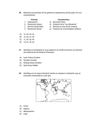20. Relacione los periodos de los gobiernos republicanos del Ecuador con sus
características.
Periodo Característica
1. Velasquismo a) Educación laica
2. Revolución juliana b) Creación de la "Ley Moratoria"
3. Dominio plutocrático c) Derecho al voto de las mujeres
4. Revolución liberal d) Creación de universidades católicas
A) 1a, 2d, 3b, 4c
B) 1b, 2a, 3c, 4d
C) 1c, 2d, 3a, 4b
D) 1d, 2c, 3b, 4a
21. Identifique el presidente en cuyo gobierno se emitió la primera Ley General
de Instituciones del Sistema Financiero.
A) León Febres Cordero
B) Osvaldo Hurtado
C) Rodrigo Borja Cevallos
D) Sixto Duran Ballén
22. Identifique en el mapa el territorio donde se ubicaba la civilización que se
encuentra sombreada en color gris.
A) China
B) Egipcia
C) Mesopotamia
D) India
 
