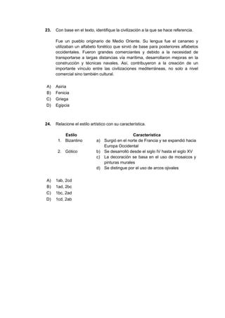 23. Con base en el texto, identifique la civilización a la que se hace referencia.
Fue un pueblo originario de Medio Oriente. Su lengua fue el cananeo y
utilizaban un alfabeto fonético que sirvió de base para posteriores alfabetos
occidentales. Fueron grandes comerciantes y debido a la necesidad de
transportarse a largas distancias vía marítima, desarrollaron mejoras en la
construcción y técnicas navales. Así, contribuyeron a la creación de un
importante vínculo entre las civilizaciones mediterráneas, no solo a nivel
comercial sino también cultural.
A) Asiria
B) Fenicia
C) Griega
D) Egipcia
24. Relacione el estilo artístico con su característica.
Estilo Característica
1. Bizantino a) Surgió en el norte de Francia y se expandió hacia
Europa Occidental
2. Gótico b) Se desarrolló desde el siglo IV hasta el siglo XV
c) La decoración se basa en el uso de mosaicos y
pinturas murales
d) Se distingue por el uso de arcos ojivales
A) 1ab, 2cd
B) 1ad, 2bc
C) 1bc, 2ad
D) 1cd, 2ab
 
