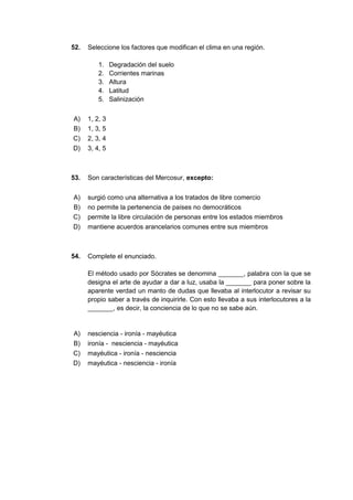 52. Seleccione los factores que modifican el clima en una región.
1. Degradación del suelo
2. Corrientes marinas
3. Altura
4. Latitud
5. Salinización
A) 1, 2, 3
B) 1, 3, 5
C) 2, 3, 4
D) 3, 4, 5
53. Son características del Mercosur, excepto:
A) surgió como una alternativa a los tratados de libre comercio
B) no permite la pertenencia de países no democráticos
C) permite la libre circulación de personas entre los estados miembros
D) mantiene acuerdos arancelarios comunes entre sus miembros
54. Complete el enunciado.
El método usado por Sócrates se denomina _______, palabra con la que se
designa el arte de ayudar a dar a luz, usaba la _______ para poner sobre la
aparente verdad un manto de dudas que llevaba al interlocutor a revisar su
propio saber a través de inquirirle. Con esto llevaba a sus interlocutores a la
_______, es decir, la conciencia de lo que no se sabe aún.
A) nesciencia - ironía - mayéutica
B) ironía - nesciencia - mayéutica
C) mayéutica - ironía - nesciencia
D) mayéutica - nesciencia - ironía
 