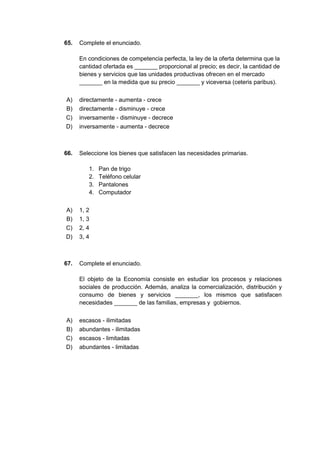 65. Complete el enunciado.
En condiciones de competencia perfecta, la ley de la oferta determina que la
cantidad ofertada es _______ proporcional al precio; es decir, la cantidad de
bienes y servicios que las unidades productivas ofrecen en el mercado
_______ en la medida que su precio _______ y viceversa (ceteris paribus).
A) directamente - aumenta - crece
B) directamente - disminuye - crece
C) inversamente - disminuye - decrece
D) inversamente - aumenta - decrece
66. Seleccione los bienes que satisfacen las necesidades primarias.
1. Pan de trigo
2. Teléfono celular
3. Pantalones
4. Computador
A) 1, 2
B) 1, 3
C) 2, 4
D) 3, 4
67. Complete el enunciado.
El objeto de la Economía consiste en estudiar los procesos y relaciones
sociales de producción. Además, analiza la comercialización, distribución y
consumo de bienes y servicios _______, los mismos que satisfacen
necesidades _______ de las familias, empresas y gobiernos.
A) escasos - ilimitadas
B) abundantes - ilimitadas
C) escasos - limitadas
D) abundantes - limitadas
 