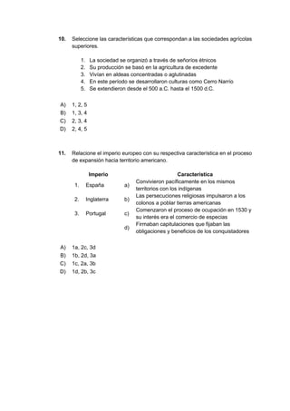 10. Seleccione las características que correspondan a las sociedades agrícolas
superiores.
1. La sociedad se organizó a través de señoríos étnicos
2. Su producción se basó en la agricultura de excedente
3. Vivían en aldeas concentradas o aglutinadas
4. En este período se desarrollaron culturas como Cerro Narrío
5. Se extendieron desde el 500 a.C. hasta el 1500 d.C.
A) 1, 2, 5
B) 1, 3, 4
C) 2, 3, 4
D) 2, 4, 5
11. Relacione el imperio europeo con su respectiva característica en el proceso
de expansión hacia territorio americano.
Imperio Característica
1. España a)
Convivieron pacíficamente en los mismos
territorios con los indígenas
2. Inglaterra b)
Las persecuciones religiosas impulsaron a los
colonos a poblar tierras americanas
3. Portugal c)
Comenzaron el proceso de ocupación en 1530 y
su interés era el comercio de especias
d)
Firmaban capitulaciones que fijaban las
obligaciones y beneficios de los conquistadores
A) 1a, 2c, 3d
B) 1b, 2d, 3a
C) 1c, 2a, 3b
D) 1d, 2b, 3c
 