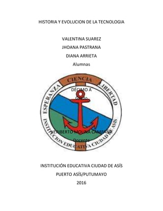 HISTORIA Y EVOLUCION DE LA TECNOLOGIA
VALENTINA SUAREZ
JHOANA PASTRANA
DIANA ARRIETA
Alumnas
DÉCIMO A
Grado
HERIBERTO MOLINA CAMPAÑA
Docente
INSTITUCIÓN EDUCATIVA CIUDAD DE ASÍS
PUERTO ASÍS/PUTUMAYO
2016
 