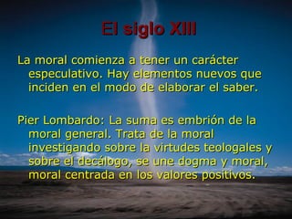 E l siglo XIII La moral comienza a tener un carácter especulativo. Hay elementos nuevos que inciden en el modo de elaborar el saber. Pier Lombardo: La suma es embrión de la moral general. Trata de la moral investigando sobre la virtudes teologales y sobre el decálogo, se une dogma y moral, moral centrada en los valores positivos.  