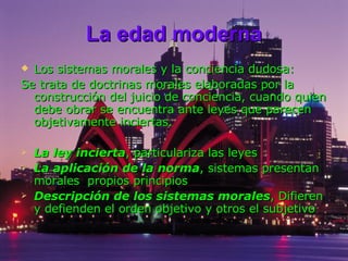 La edad moderna Los sistemas morales y la conciencia dudosa: Se trata de doctrinas morales elaboradas por la construcción del juicio de conciencia, cuando quien debe obrar se encuentra ante leyes que parecen objetivamente inciertas. La ley incierta , particulariza las leyes  La aplicación de la norma , sistemas presentan morales  propios principios  Descripción de los sistemas morales , Difieren y defienden el orden objetivo y otros el subjetivo  