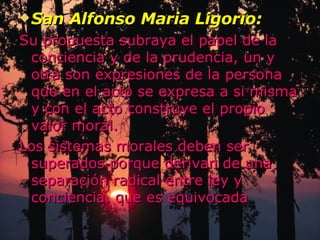 San Alfonso Maria Ligorio: Su propuesta subraya el papel de la conciencia y de la prudencia, un y otra son expresiones de la persona que en el acto se expresa a si misma y con el acto construye el propio valor moral. Los sistemas morales deben ser superados porque derivan de una separación radical entre ley y conciencia. que es equivocada 