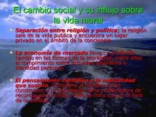 El cambio social y su influjo sobre la vida moral Separación entre religión y política ; la religión sale de la vida publica y encuentra un lugar privado en el ámbito de la conciencia.  La economía de mercado  lleva un profundo cambio en las formas de la moralidad, entre ellos el rompimiento entre actividad laborativa e identidad personal. El pensamiento científico y la mentalidad que suscita.  Considera al hombre como constructor y la naturaleza como contenedora de recursos para utilizar, todo se mira con en el foco de la utilidad.  