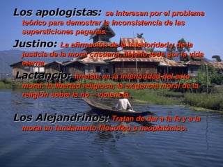 Los apologistas:   se interesan por el problema teórico para demostrar la inconsistencia de las supersticiones paganas. Justino:   La afirmación de la interioridad y de la justicia de la moral cristiana, dejarlo todo por la vida eterna.   Lactancio:   I insiste en la interioridad del acto moral; la libertad religiosa; la exigencia moral de la religión sobre la no – violencia. Los Alejandrinos:   Tratan de dar a la fe y a la moral un fundamento filosófico o neoplatónico.   