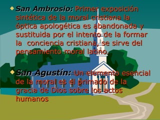 San Ambrosio:  Primer exposición sintética de la moral cristiana la óptica apologética es abandonada y sustituida por el intento de la formar la  conciencia cristiana, se sirve del pensamiento moral latino.  San Agustín:   Un elemento esencial de la moral es el primado de la gracia de Dios sobre los actos humanos 