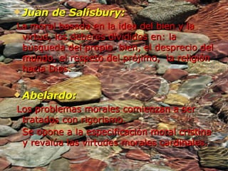 Juan de Salisbury: La moral basada en la idea del bien y la virtud, los deberes divididos en: la búsqueda del propio  bien, el desprecio del mundo, el respeto del prójimo,  la religión hacia Dios. Abelardo: Los problemas morales comienzan a ser tratados con rigorismo. Se opone a la especificación moral cristina y revalúa las virtudes morales cardinales.   