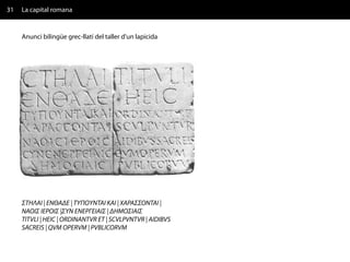 31   La capital romana


     Anunci bilingüe grec-llatí del taller d'un lapicida




     ΣΤΗΛΑΙ | ΕΝΘAΔΕ | ΤΥΠΟΥΝΤΑΙ ΚΑΙ | ΧΑΡΑΣΣΟΝΤΑΙ |
     ΝΑΟΙΣ ΙΕΡΟΙΣ |ΣΥΝ ΕΝΕΡΓΕΙΑΙΣ | ΔΗΜΟΣΙΑΙΣ
     TITVLI | HEIC | ORDINANTVR ET | SCVLPVNTVR | AIDIBVS
     SACREIS | QVM OPERVM | PVBLICORVM
 