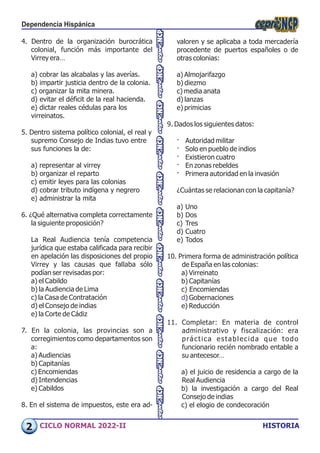 HISTORIA
CICLO NORMAL 2022-II
valoren y se aplicaba a toda mercadería
procedente de puertos españoles o de
otras colonias:
a) Almojarifazgo
b) diezmo
c) media anata
d) lanzas
e) primicias
9. Dados los siguientes datos:
· Autoridad militar
· Solo en pueblo de indios
· Existieron cuatro
· En zonas rebeldes
· Primera autoridad en la invasión
¿Cuántas se relacionan con la capitanía?
a) Uno
b) Dos
c) Tres
d) Cuatro
e) Todos
10. Primera forma de administración política
de España en las colonias:
a) Virreinato
b) Capitanías
c) Encomiendas
d) Gobernaciones
e) Reducción
11. Completar: En materia de control
administrativo y fiscalización: era
práctica establecida que todo
funcionario recién nombrado entable a
su antecesor…
a) el juicio de residencia a cargo de la
Real Audiencia
b) la investigación a cargo del Real
Consejo de indias
c) el elogio de condecoración
4. Dentro de la organización burocrática
colonial, función más importante del
Virrey era…
a) cobrar las alcabalas y las averías.
b) impartir justicia dentro de la colonia.
c) organizar la mita minera.
d) evitar el déficit de la real hacienda.
e) dictar reales cédulas para los
virreinatos.
5. Dentro sistema político colonial, el real y
supremo Consejo de Indias tuvo entre
sus funciones la de:
a) representar al virrey
b) organizar el reparto
c) emitir leyes para las colonias
d) cobrar tributo indígena y negrero
e) administrar la mita
6. ¿Qué alternativa completa correctamente
la siguiente proposición?
La Real Audiencia tenía competencia
jurídica que estaba calificada para recibir
en apelación las disposiciones del propio
Virrey y las causas que fallaba sólo
podían ser revisadas por:
a) el Cabildo
b) la Audiencia de Lima
c) la Casa de Contratación
d) el Consejo de indias
e) la Corte de Cádiz
7. En la colonia, las provincias son a
corregimientos como departamentos son
a:
a) Audiencias
b) Capitanías
c) Encomiendas
d) Intendencias
e) Cabildos
8. En el sistema de impuestos, este era ad-
Dependencia Hispánica
2
 