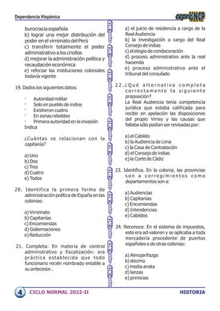 HISTORIA
CICLO NORMAL 2022-II
a) el juicio de residencia a cargo de la
Real Audiencia
b) la investigación a cargo del Real
Consejo de indias
c) el elogio de condecoración
d) proceso administrativo ante la real
hacienda
e) proceso administrativo ante el
tribunal del consulado
2 2 . ¿ Q u é a l t e r n a t i v a c o m p l e t a
c o r r e c t a m e n t e l a s i g u i e n t e
proposición?
La Real Audiencia tenía competencia
jurídica que estaba calificada para
recibir en apelación las disposiciones
del propio Virrey y las causas que
fallaba sólo podían ser revisadas por:
a) el Cabildo
b) la Audiencia de Lima
c) la Casa de Contratación
d) el Consejo de indias
e) la Corte de Cádiz
23. Identifica. En la colonia, las provincias
s o n a c o r r e g i m i e n t o s c o m o
departamentos son a:
a) Audiencias
b) Capitanías
c) Encomiendas
d) Intendencias
e) Cabildos
24. Reconoce. En el sistema de impuestos,
este era ad-valoren y se aplicaba a toda
mercadería procedente de puertos
españoles o de otras colonias:
a) Almojarifazgo
b) diezmo
c) media anata
d) lanzas
e) primicias
burocracia española
b) lograr una mejor distribución del
poder en el virreinato del Perú
c) transferir totalmente el poder
administrativo a los criollos
d) mejorar la administración política y
recaudación económica
e) reforzar las instituciones coloniales
todavía vigente
19. Dados los siguientes datos:
· Autoridad militar
· Solo en pueblo de indios
· Existieron cuatro
· En zonas rebeldes
· Primera autoridad en la invasión
Indica
¿Cuántas se relacionan con la
capitanía?
a) Uno
b) Dos
c) Tres
d) Cuatro
e) Todos
20. Identifica la primera forma de
administración política de España en las
colonias:
a) Virreinato
b) Capitanías
c) Encomiendas
d) Gobernaciones
e) Reducción
21. Completa: En materia de control
administrativo y fiscalización: era
práctica establecida que todo
funcionario recién nombrado entable a
su antecesor…
Dependencia Hispánica
4
 