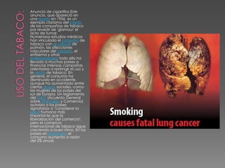 USO DEL TABACO:Anuncio de cigarrillos Este anuncio, que apareció en una revista en 1956, es un ejemplo clarísimo del interés de las compañías de tabaco por revestir de 'glamour' el acto de fumar.Numerosos estudios médicos han vinculado el consumo de tabaco con el cáncer de pulmón, las afecciones vasculares del corazón, el enfisema y otras enfermedades; todo ello ha llevado a muchos países a financiar intensas campañas orientadas a restringir el uso y la venta de tabaco. En general, el consumo ha disminuido en occidente, aunque ha aumentado entre ciertos grupos sociales, como las mujeres de los países del sur de Europa. Un reglamento del GATT (Acuerdo General sobre Aranceles y Comercio) autoriza a los países signatarios a "considerar la salud humana más importante que la liberalización del comercio", pero el comercio internacional de tabaco sigue creciendo a buen ritmo. En los países en desarrollo, el consumo aumenta a razón del 2% anual.