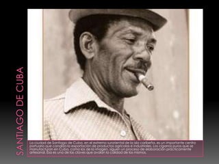 SANTIAGO DE CUBALa ciudad de Santiago de Cuba, en el extremo suroriental de la isla caribeña, es un importante centro portuario que canaliza la exportación de productos agrícolas e industriales. Los cigarros puros que se manufacturan en Cuba, como los de la imagen, siguen un proceso de elaboración prácticamente artesanal. Ésa es una de las claves que avalan la calidad de los mismos. 