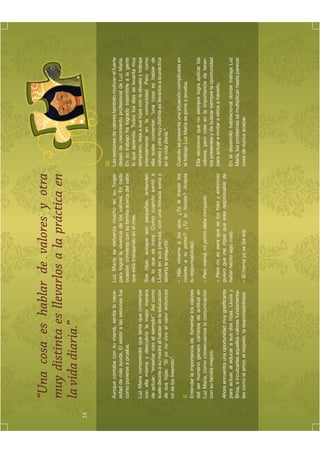 “Una cosa es hablar de valores y otra
     muy distinta es llevarlos a la práctica en
     la vida diaria.”
16


                                                                                                             III.
     Aunque contaba con su mamá, sentía la nece-          Luz María se esfuerza mucho en su hogar            Las sesiones de valores también motivan el fuerte
     sidad de más ayuda. El asistir a las sesiones fue    para lograr la vivencia de los valores. En cada    deseo de crecimiento profesional de Luz María.
     como ponerse a prueba.                               ocasión conversa con su familia acerca del valor   En su trabajo ha logrado trasmitirle a la gente
                                                          que está trabajando en el mes.                     lo que aprende. Todos los días se levanta muy
     Luz María comprendió que tenía que comenzar                                                             temprano, deja a sus hijas con la abuela y trabaja
     con ella misma y descubrió la mejor manera           Sus hijas, aunque son pequeñas, entienden          intensamente en la comunidad. Pero como
     de actuar: “enseñar con el ejemplo”. Así como        de lo que se trata. Como cuando sentó a            ella suele comentar: “una cosa es hablar de
     suele decirle a su madre al hablar de la educación   Lluvia en sus piernas, con una mirada seria y      valores y otra muy distinta es llevarlos a la práctica
     de sus hijas: “Si yo no vivo el valor entonces       abierta le preguntó:                               en la vida diaria.”.
     no se los trasmito”.
                                                          – Hija, mírame a los ojos. ¿Tú le tiraste los      Cuando se presenta una situación complicada en
     II.                                                  colores a tu primo? ¿Tú lo hiciste? Acepta         el trabajo Luz María se pone a prueba.
     Entender la importancia de fomentar los valores      tu responsabilidad.
     del ser humano generó cambios de actitud en                                                             Ella reconoce que no siempre logra aplicar los
     Luz María, como consecuencia la comunicación         – Pero mamá, mi primo debe compartir.              valores, pero cree en la importancia de tener-
     con su familia mejoró.                                                                                  los presentes y de buscar siempre la oportunidad
                                                          – Pero no es para que se los tires y entonces      para actuar e invitar a otros a hacerlo.
     Ahora encuentra una oportunidad muy gratiﬁcante      quiero que me digas que eres responsable de
     para actuar, al educar a sus dos hijas, Lluvia y     haber hecho algo malo.                             En el desarrollo habitacional donde trabaja Luz
     Brisa, e inculcarles aquellos valores fundamenta-                                                       María, los problemas se multiplican hasta parecer
     les como el amor, el respeto, la responsabilidad.    – Sí mamá yo se los tiré.                          cosa de nunca acabar.
 