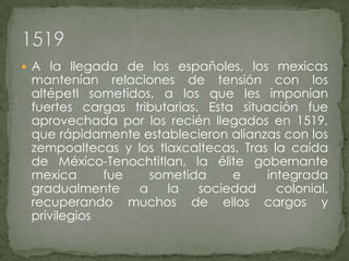 A la llegada de los españoles, los mexicas mantenían relaciones de tensión con los altépetl sometidos, a los que les imponían fuertes cargas tributarias. Esta situación fue aprovechada por los recién llegados en 1519, que rápidamente establecieron alianzas con los zempoaltecas y los tlaxcaltecas. Tras la caída de México-Tenochtitlan, la élite gobernante mexica fue sometida e integrada gradualmente a la sociedad colonial, recuperando muchos de ellos cargos y privilegios1519
