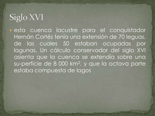 esta cuenca lacustre para el conquistador Hernán Cortés tenía una extensión de 70 leguas, de las cuales 50 estaban ocupadas por lagunas. Un cálculo conservador del siglo XVI asienta que la cuenca se extendía sobre una su­perficie de 8 000 km2, y que la octava parte estaba compuesta de lagosSiglo XVI