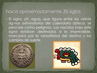 El signo atl, agua, que figura entre los veinte sig­nos adivinatorios del calendario azteca, se perci­be como peligroso. Los nacidos bajo este signo estaban destinados a lo imprevisible, marcados por la versatilidad del destino y los cambios de suerte.hace aproximadamente 35 siglos