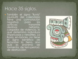 También el signo "lluvia" (quiáuitl) del calendario tiene una connotación negativa para los aztecas: transmite destinos nefastos, cargados de violencia, lo que determina individuos impetuosos y versátiles. La lluvia, en­tonces, no tiene el signo benéfico de fecundar la tierra, sino que es sinónimo de tormenta, de tem­pestad, de destrucciónHace 35 siglos.