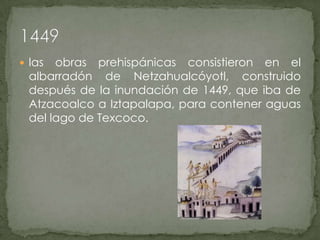 las obras prehispánicas consistieron en el albarradón de Netzahualcóyotl, construido después de la inundación de 1449, que iba de Atzacoalco a Iztapalapa, para contener aguas del lago de Texcoco.1449