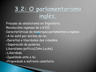 3.2: O parlamentarismo inglés.·Fracaso do absolutismo en Inglaterra.·Revolucións inglesas do s.XVII.·Características da monarquía parlamentaria inglesa:-A lei está por encima do rei.-Dereitos e liberdades dos cidadáns.-Separación de poderes.·Liberalismo político(John Locke):-Liberdade.-Igualdade ante a lei.-Propiedade e sufraxio censitario.
