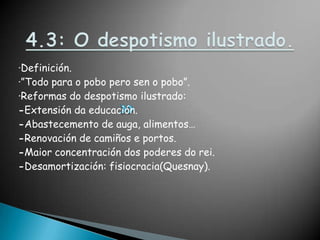4.3: O despotismo ilustrado.·Definición.·”Todo para o pobo pero sen o pobo”.·Reformas do despotismo ilustrado:-Extensión da educación.-Abastecemento de auga, alimentos…-Renovación de camiños e portos.-Maior concentración dos poderes do rei.-Desamortización: fisiocracia(Quesnay).