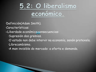 5.2: O liberalismo económico.·Definición(Adam Smith).·Características:-Liberdadeeconómica:consecuencias:·Supresión dos gremios.·O estado non debe intervirna economía, senónprotexela.  ·Librecambismo.  ·A man invisible do mercado: a oferta e demanda.