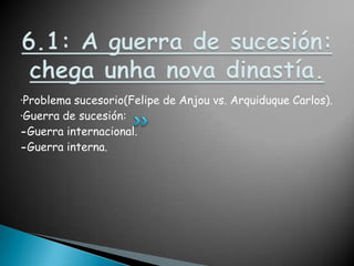 6.1: A guerra de sucesión: chegaunha nova dinastía.·Problema sucesorio(Felipe de Anjou vs. Arquiduque Carlos).·Guerra de sucesión:-Guerra internacional.-Guerra interna.