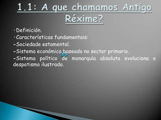 1.1: A que chamamos AntigoRéxime?·Definición.·Características fundamentais:-Sociedade estamental.-Sistema económico baseado no sector primario.-Sistema político de monarquía absoluta evoluciona a despotismo ilustrado.
