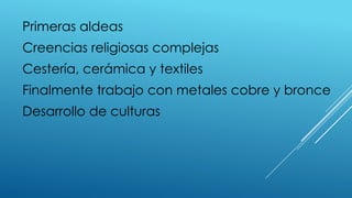 Primeras aldeas
Creencias religiosas complejas
Cestería, cerámica y textiles
Finalmente trabajo con metales cobre y bronce
Desarrollo de culturas
 