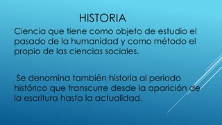 HISTORIA
Ciencia que tiene como objeto de estudio el
pasado de la humanidad y como método el
propio de las ciencias sociales.
Se denomina también historia al periodo
histórico que transcurre desde la aparición de
la escritura hasta la actualidad.
 