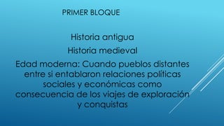 PRIMER BLOQUE
Historia antigua
Historia medieval
Edad moderna: Cuando pueblos distantes
entre si entablaron relaciones políticas
sociales y económicas como
consecuencia de los viajes de exploración
y conquistas
 