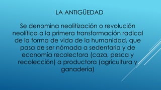 LA ANTIGÜEDAD
Se denomina neolitización o revolución
neolítica a la primera transformación radical
de la forma de vida de la humanidad, que
pasa de ser nómada a sedentaria y de
economía recolectora (caza, pesca y
recolección) a productora (agricultura y
ganadería)
 