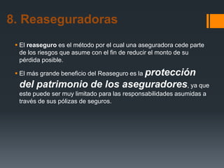 8. Reaseguradoras
 El reaseguro es el método por el cual una aseguradora cede parte
de los riesgos que asume con el fin de reducir el monto de su
pérdida posible.
 El más grande beneficio del Reaseguro es la protección

del patrimonio de los aseguradores, ya que
este puede ser muy limitado para las responsabilidades asumidas a
través de sus pólizas de seguros.

 
