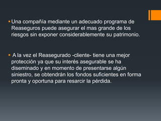  Una compañía mediante un adecuado programa de
Reaseguros puede asegurar el mas grande de los
riesgos sin exponer considerablemente su patrimonio.

 A la vez el Reasegurado -cliente- tiene una mejor
protección ya que su interés asegurable se ha
diseminado y en momento de presentarse algún
siniestro, se obtendrán los fondos suficientes en forma
pronta y oportuna para resarcir la pérdida.

 