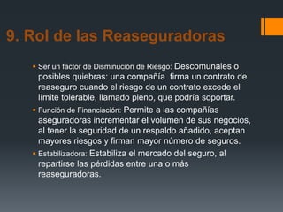 9. Rol de las Reaseguradoras
 Ser un factor de Disminución de Riesgo: Descomunales o

posibles quiebras: una compañía firma un contrato de
reaseguro cuando el riesgo de un contrato excede el
límite tolerable, llamado pleno, que podría soportar.
 Función de Financiación: Permite a las compañías
aseguradoras incrementar el volumen de sus negocios,
al tener la seguridad de un respaldo añadido, aceptan
mayores riesgos y firman mayor número de seguros.
 Estabilizadora: Estabiliza el mercado del seguro, al
repartirse las pérdidas entre una o más
reaseguradoras.

 