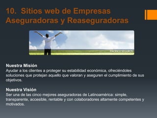 10. Sitios web de Empresas
Aseguradoras y Reaseguradoras

Nuestra Misión
Ayudar a los clientes a proteger su estabilidad económica, ofreciéndoles
soluciones que protejan aquello que valoran y aseguren el cumplimiento de sus
objetivos.

Nuestra Visión
Ser una de las cinco mejores aseguradoras de Latinoamérica: simple,
transparente, accesible, rentable y con colaboradores altamente competentes y
motivados.

 