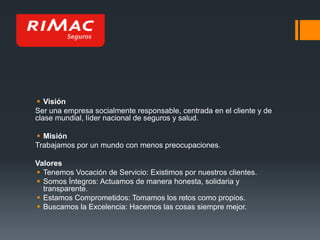  Visión
Ser una empresa socialmente responsable, centrada en el cliente y de
clase mundial, líder nacional de seguros y salud.
 Misión
Trabajamos por un mundo con menos preocupaciones.

Valores
 Tenemos Vocación de Servicio: Existimos por nuestros clientes.
 Somos Íntegros: Actuamos de manera honesta, solidaria y
transparente.
 Estamos Comprometidos: Tomamos los retos como propios.
 Buscamos la Excelencia: Hacemos las cosas siempre mejor.

 
