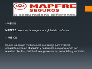  VISION
MAPFRE quiere ser la aseguradora global de confianza
 MISION
Somos un equipo multinacional que trabaja para avanzar
constantemente en el servicio y desarrollar la mejor relación con
nuestros clientes , distribuidores, proveedores, accionistas y sociedad

 