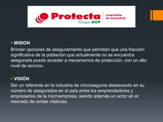  MISION
Brindar opciones de aseguramiento que permitan que una fracción
significativa de la población que actualmente no se encuentra
asegurada pueda acceder a mecanismos de protección, con un alto
nivel de servicio.
 VISIÓN
Ser un referente en la industria de microseguros destacando en su
número de asegurados en el país entre los emprendedores y
empresarios de la microempresa, siendo además un actor en el
mercado de rentas vitalicias.

 
