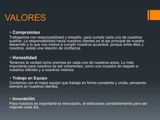 VALORES
 Compromiso
Trabajamos con responsabilidad y empeño, para cumplir cada uno de nuestros
sueños. La responsabilidad hacia nuestros clientes es el eje principal de nuestro
desarrollo y lo que nos motiva a cumplir nuestros acuerdos; porque entre ellos y
nosotros, existe una relación de confianza.

 Honestidad
Tenemos la verdad como premisa en cada uno de nuestros actos. Lo más
importante para nosotros es ser coherentes, como una muestra de respeto a
nuestros clientes y a nosotros mismos.

 Trabajo en Equipo
Contamos con el mejor equipo que trabaja en forma constante y unida, pensando
siempre en nuestros clientes.

 Innovación
Para nosotros es importante la renovación, el esforzarse constantemente para ser
mejores cada día.

 