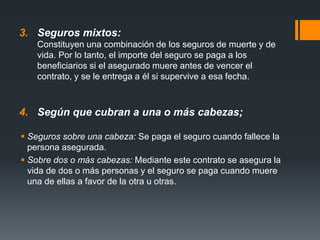 3. Seguros mixtos:
Constituyen una combinación de los seguros de muerte y de
vida. Por lo tanto, el importe del seguro se paga a los
beneficiarios si el asegurado muere antes de vencer el
contrato, y se le entrega a él si supervive a esa fecha.

4. Según que cubran a una o más cabezas;
 Seguros sobre una cabeza: Se paga el seguro cuando fallece la
persona asegurada.
 Sobre dos o más cabezas: Mediante este contrato se asegura la
vida de dos o más personas y el seguro se paga cuando muere
una de ellas a favor de la otra u otras.

 