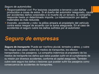 Seguro de automóviles
 Responsabilidad civil: Por lesiones causadas a terceros y por daños
producidos a cosas de estos. Si el dueño del automotor asegurado, causa
por accidentes daños corporales o la muerte de un tercero, la compañía
responde hasta un determinado importe. La indemnización por daños
materiales es más reducida.
 Incendio, accidente y robo: la póliza ampara al propietario del vehículo
contra estos riesgos de acuerdo con la suma asegurada. En el caso de
accidentes el seguro cubre los daños sufridos por al automotor.

Seguro de empresas
Seguro de transporte: Puede ser marítimo pluvial, terrestre y aéreo, y cubre
los riesgos que pesan sobre los medios de transportes, los efectos
transportados y los pasajeros. La compañía indemniza al propietario de los
medios de transporte los daños que estos puedan sufrir en el cumplimiento de
su misión por diversos accidentes, conforme al capital asegurado. También
cubre este seguro los daños o lesiones que puedan sufrir los pasajeros como
consecuencia de accidentes de transportes.

 