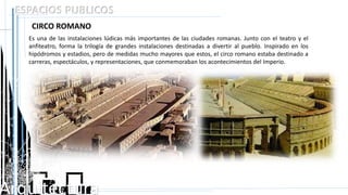 Arquitectura
ESPACIOS PUBLICOS
CIRCO ROMANO
Es una de las instalaciones lúdicas más importantes de las ciudades romanas. Junto con el teatro y el
anfiteatro, forma la trilogía de grandes instalaciones destinadas a divertir al pueblo. Inspirado en los
hipódromos y estadios, pero de medidas mucho mayores que estos, el circo romano estaba destinado a
carreras, espectáculos, y representaciones, que conmemoraban los acontecimientos del Imperio.
 