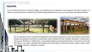 Arquitectura
ESPACIOS PUBLICOS
PALESTRA
Era la escuela de lucha en la Grecia Antigua. Los eventos que no requerían mucho espacio, tal como la lucha y el
boxeo, se practicaban allí. La palestra funcionaba independientemente o como una parte de los gimnasios públicos.
Con el paso del tiempo, el papel de las palestras como espacio educativo y social fue también aumentando.
Aunque las palestras continuaron funcionando como escuelas de lucha, también albergaron conferencias y
discusiones filosóficas e intelectuales, y este papel educativo asumió gradualmente el control de la función
del edificio. Los suelos y paredes de la palestra eran adornados con famosos atletas, dioses y héroes, tales
como Apolo, Hércules o Heracles, y Hermes.
 