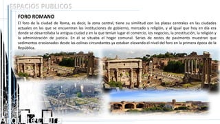 Arquitectura
ESPACIOS PUBLICOS
FORO ROMANO
El foro de la ciudad de Roma, es decir, la zona central, tiene su similitud con las plazas centrales en las ciudades
actuales en las que se encuentran las instituciones de gobierno, mercado y religión, y al igual que hoy en día era
donde se desarrollaba la antigua ciudad y en la que tenían lugar el comercio, los negocios, la prostitución, la religión y
la administración de justicia. En él se situaba el hogar comunal. Series de restos de pavimento muestran que
sedimentos erosionados desde las colinas circundantes ya estaban elevando el nivel del foro en la primera época de la
República.
 
