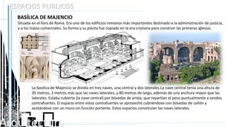 Arquitectura
ESPACIOS PUBLICOS
BASÍLICA DE MAJENCIO
Situada en el foro de Roma. Era uno de los edificios romanos más importantes destinado a la administración de justicia,
y a los tratos comerciales. Su forma y su planta fue copiada en la era cristiana para construir las primeras iglesias.
La basílica de Majencio se dividía en tres naves, una central y dos laterales.La nave central tenía una altura de
35 metros, 3 metros más que las naves laterales; y 80 metros de largo, además de una anchura mayor que las
laterales. Estaba cubierta (la nave central) por bóvedas de arista, que repartían el peso puntualmente a sendos
contrafuertes. El espacio entre estos contrafuertes se aprovechó cubriéndose con bóvedas de cañón y
acotándose con un muro sin función portante. Estos espacios constituían las naves laterales.
 