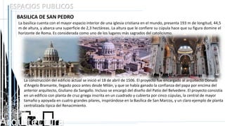 Arquitectura
ESPACIOS PUBLICOS
BASILICA DE SAN PEDRO
La basílica cuenta con el mayor espacio interior de una iglesia cristiana en el mundo, presenta 193 m de longitud, 44,5
m de altura, y abarca una superficie de 2,3 hectáreas. La altura que le confiere su cúpula hace que su figura domine el
horizonte de Roma. Es considerada como uno de los lugares más sagrados del catolicismo.
La construcción del edificio actual se inició el 18 de abril de 1506. El proyecto fue encargado al arquitecto Donato
d'Angelo Bramante, llegado poco antes desde Milán, y que se había ganado la confianza del papa por encima del
anterior arquitecto, Giuliano da Sangallo. Incluso se encargó del diseño del Patio del Belvedere. El proyecto consistía
en un edificio con planta de cruz griega inscrita en un cuadrado y cubierta por cinco cúpulas, la central de mayor
tamaño y apoyada en cuatro grandes pilares, inspirándose en la Basílica de San Marcos, y un claro ejemplo de planta
centralizada típica del Renacimiento.
 