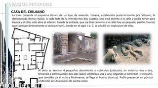 Arquitectura
ESPACIOS PRIVADOS
CASA DEL CIRUJANO
La casa presenta el esquema clásico de un tipo de vivienda romana, establecida posteriormente por Vitruvio, la
denominada domus italica. A cada lado de la entrada hay dos cuartos, uno está abierto a la calle y podía servir para
tienda y el otro, sólo abre al interior. Pasada la entrada, que da directamente a la calle hay un pequeño pasillo (fauces)
que conduce directamente al atrio (atrium), donde en el siglo II a. C. se añadió un impluvium de toba.
Al atrio se asoman 4 pequeños dormitorios o cubículos (cubicula), en simetría, dos a dos,
teniendo a continuación dos alas (alae) simétricas una a una, llegando al comedor (triclinium),
que también da al atrio y finalmente, se llega al huerto (hortus). Podía presentar un pórtico
sostenido por dos pilares de piedra caliza
 